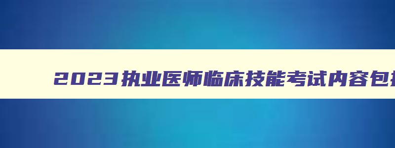 2023执业医师临床技能考试内容包括什么（2023年执业医师临床技能考试时间）