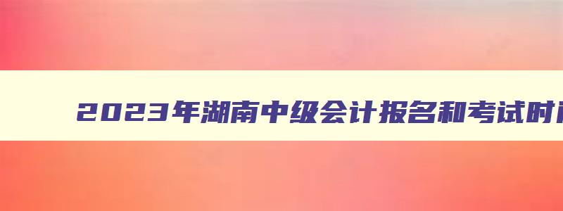 2023年湖南中级会计报名和考试时间,湖南省2023年中级会计报名时间