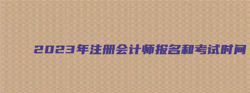 2023年注册会计师报名和考试时间（2023年初级会计师报名和考试时间）