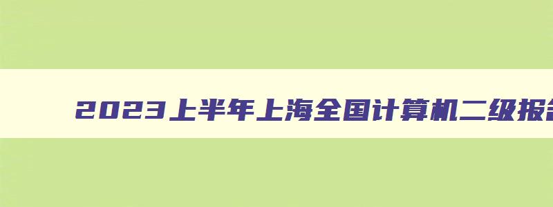 2023上半年上海全国计算机二级报名（2023上半年上海计算机二级报名时间）