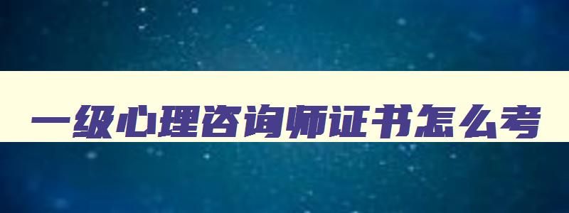 一级心理咨询师证书怎么考,二级心理咨询师证书怎么考