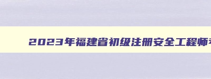2023年福建省初级注册安全工程师考试时间（福建初级注册安全工程师报名时间）