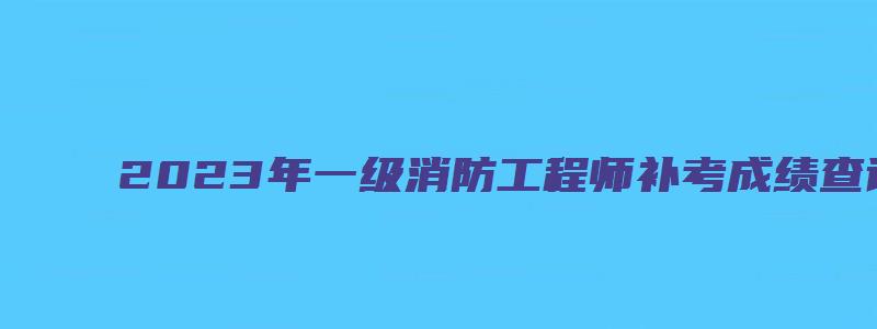 2023年一级消防工程师补考成绩查询什么时候进行（一级消防工程师补考怎么报名）