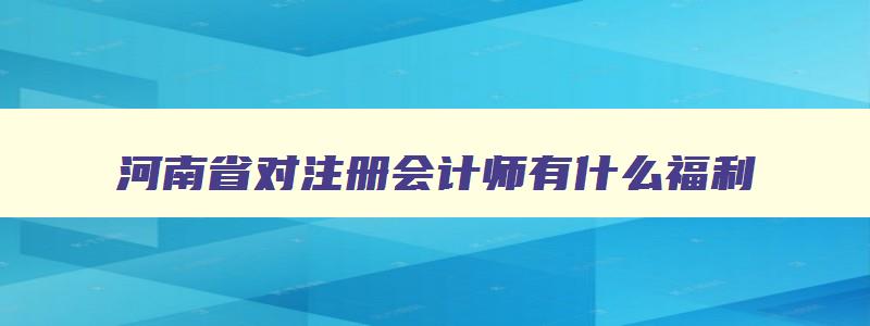 河南省对注册会计师有什么福利,注册会计师在河南有什么政策