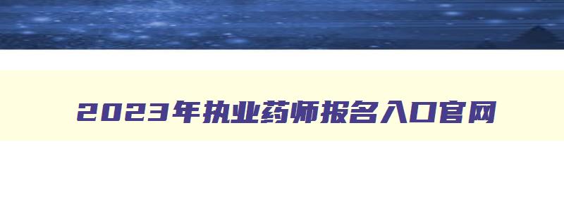 2023年执业药师报名入口官网,2031年执业药师报名时间