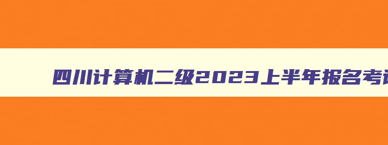 四川计算机二级2023上半年报名考试时间,四川2023计算机二级3月报名时间