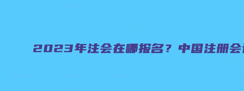 2023年注会在哪报名？中国注册会计师协会（2023年注会报考时间）