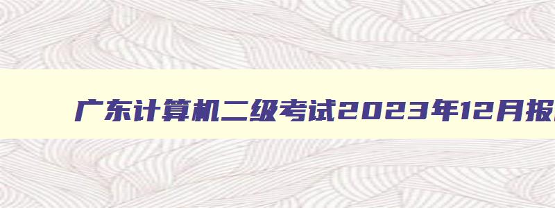 广东计算机二级考试2023年12月报名时间,广东计算机二级考试2023年12月报名时间