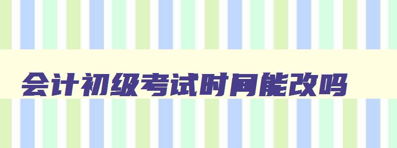 会计初级考试时间能改吗,会计初级考试时间可以申请调整吗