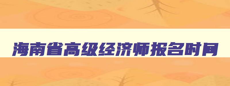 海南省高级经济师报名时间,海南2023年高级经济师报名时间