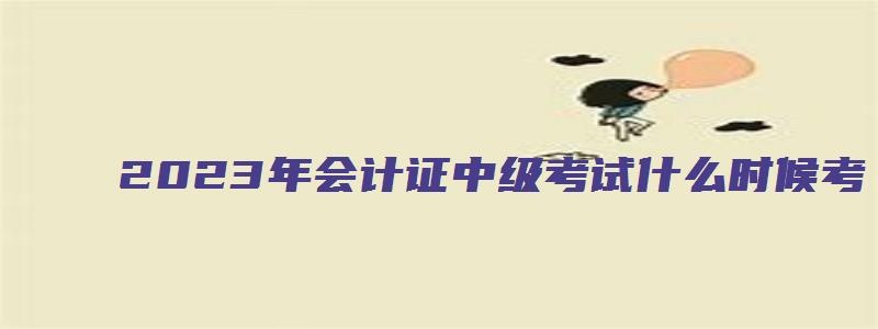 2023年会计证中级考试什么时候考（2023年会计证中级考试什么时候考试）