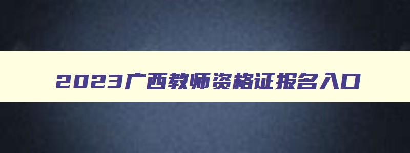 2023广西教师资格证报名入口,广西教师资格证报考官网