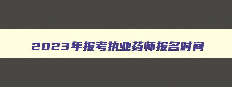 2023年报考执业药师报名时间,2023年报考执业药师的条件有哪些