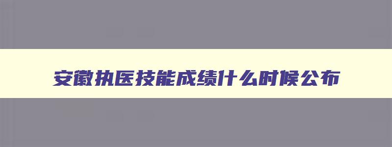 安徽执医技能成绩什么时候公布,2023年安徽执医技能考试时间