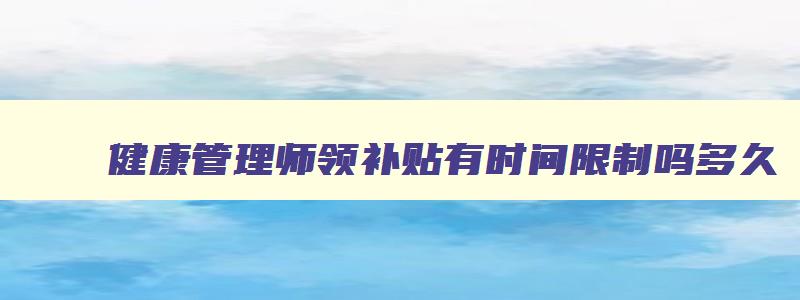 健康管理师领补贴有时间限制吗多久,健康管理师领补贴有时间限制吗