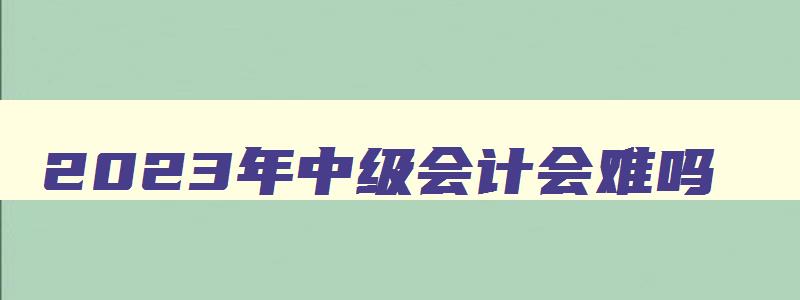 2023年中级会计会难吗,2023年中级会计难吗