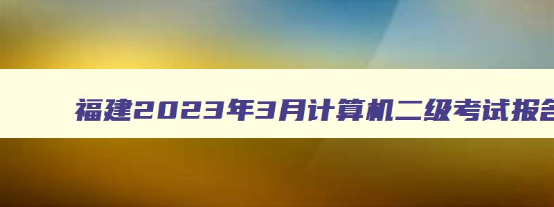 福建2023年3月计算机二级考试报名时间（福建2023年3月计算机二级考试报名时间）