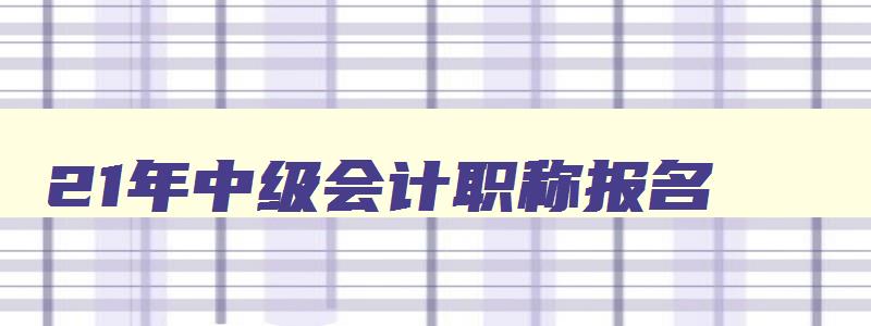 21年中级会计职称报名,21年会计中级考试报名