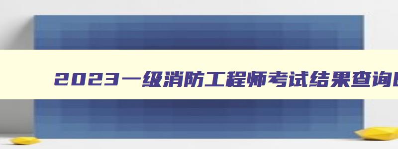 2023一级消防工程师考试结果查询时间