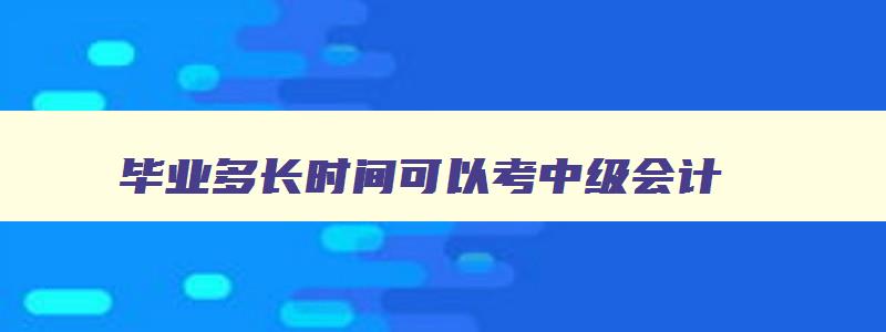 毕业多长时间可以考中级会计,毕业几年考中级会计