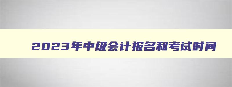 2023年中级会计报名和考试时间,2023年cpa报名和考试时间