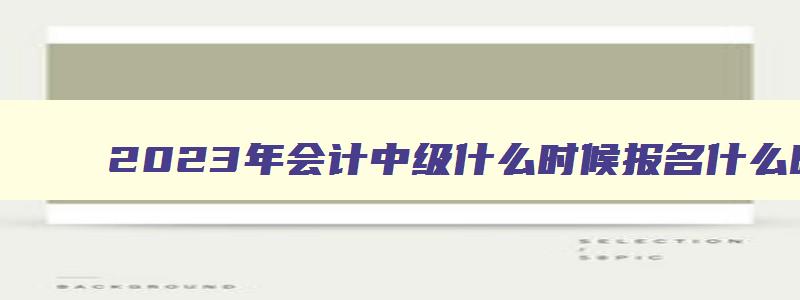 2023年会计中级什么时候报名什么时候考试,2023年会计中级什么时候报名