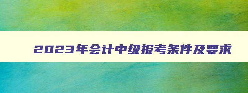 2023年会计中级报考条件及要求,2023年会计中级报考条件