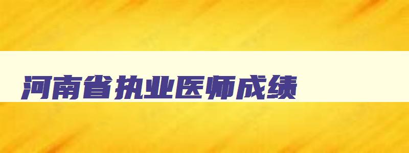 河南省执业医师成绩,河南2023年执业医师成绩查询时间