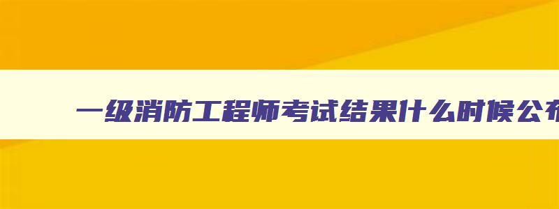 一级消防工程师考试结果什么时候公布,一级消防工程师考试结果什么时候出