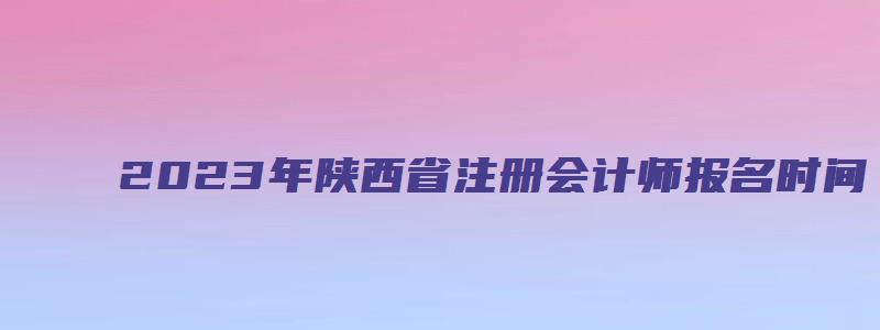 2023年陕西省注册会计师报名时间：4月28日截止（陕西省2023年注册会计师报名时间）