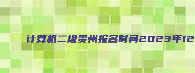 计算机二级贵州报名时间2023年12月（计算机二级报名时间贵州省2023）