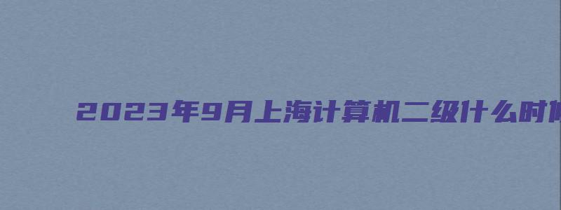 2023年9月上海计算机二级什么时候准考证打印？（上海计算机二级考试准考证打印）