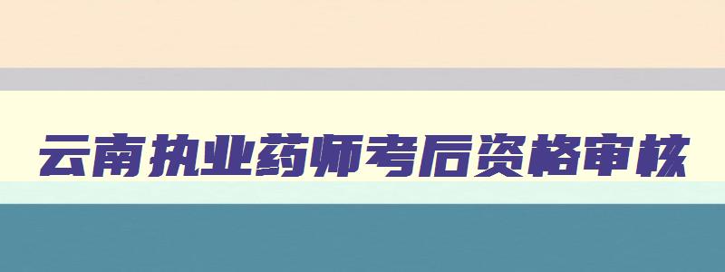 云南执业药师考后资格审核,云南省执业药师考后审核时间