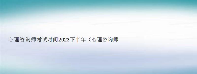 心理咨询师考试时间2023下半年（心理咨询师考试时间2023下半年考试）