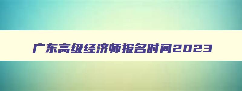 广东高级经济师报名时间2023,高级经济师报名时间2023年广东省