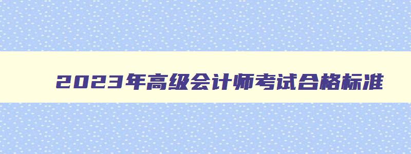 2023年高级会计师考试合格标准,2023年高级会计师考试科目有哪几科