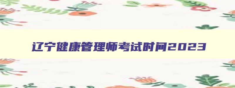 辽宁健康管理师考试时间2023,辽宁健康管理师2023年考试时间安排