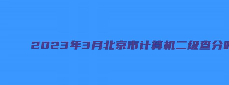 2023年3月北京市计算机二级查分时间预测（北京计算机二级成绩查询2023年3月）
