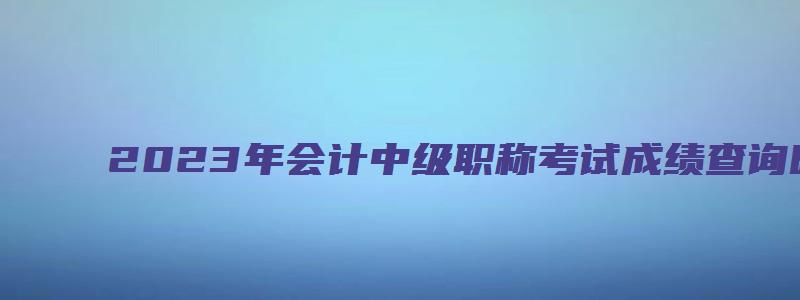 2023年会计中级职称考试成绩查询时间：10月中下旬（2023年会计中级职称考试什么时候出成绩）