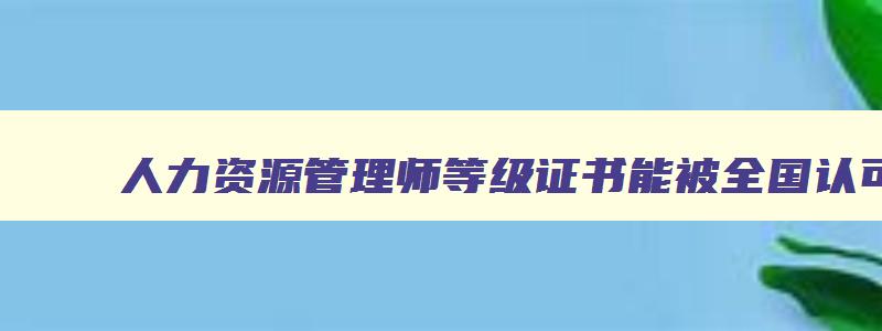 人力资源管理师等级证书能被全国认可吗,人力资源管理师