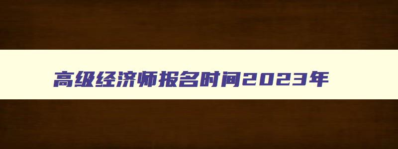 高级经济师报名时间2023年,高级经济师报名时间2023年补报名