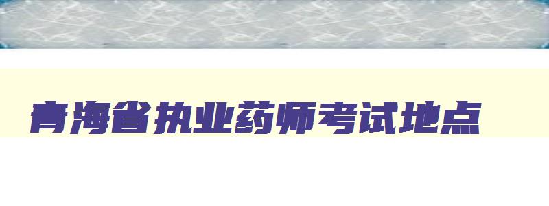 青海省执业药师考试地点,青海执业药师考试地点