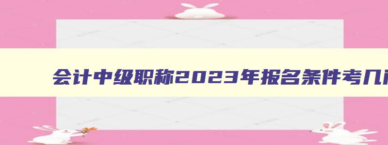 会计中级职称2023年报名条件考几门,会计中级职称2023年报名