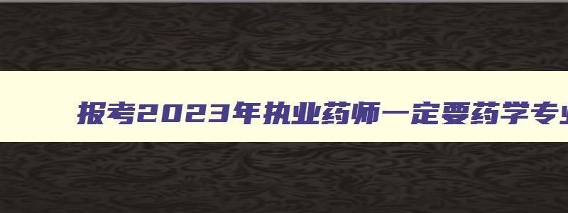 报考2023年执业药师一定要药学专业吗（报考2023年执业药师一定要药学专业吗知乎）