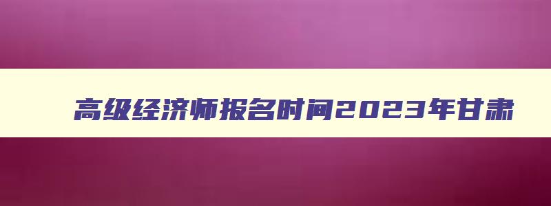 高级经济师报名时间2023年甘肃,高级经济师报名时间2023年