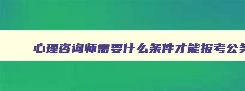 心理咨询师需要什么条件才能报考公务员,心理咨询师需要什么条件才能报考