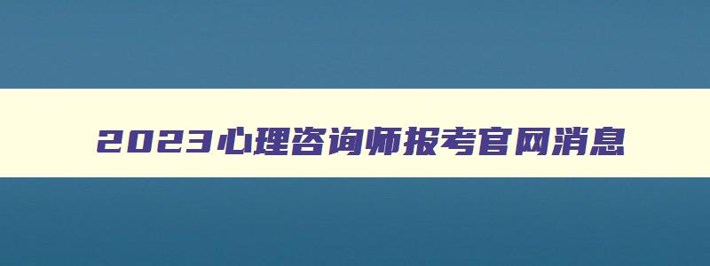 2023心理咨询师报考官网消息,2023年心理咨询师报考入口官方网站