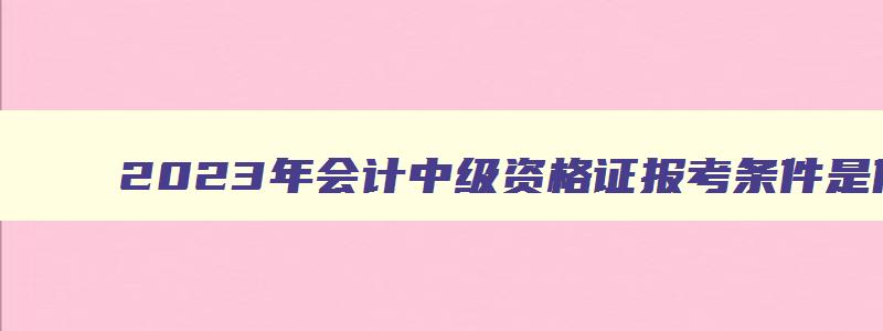 2023年会计中级资格证报考条件是什么