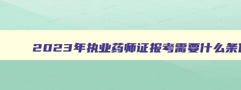 2023年执业药师证报考需要什么条件才能考,2023年执业药师证报考需要什么条件