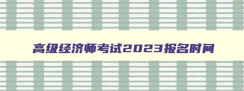 高级经济师考试2023报名时间,2023年高级经济师报名截止时间